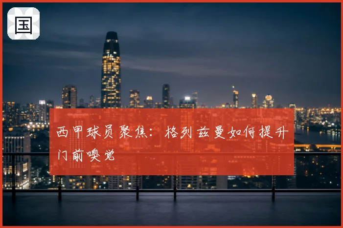 西甲球员聚焦：格列兹曼如何提升门前嗅觉